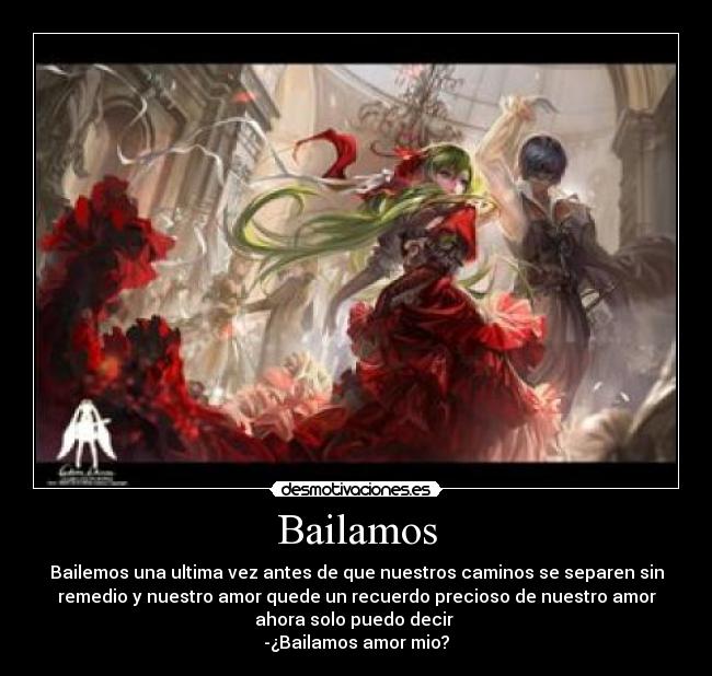 Bailamos - Bailemos una ultima vez antes de que nuestros caminos se separen sin
remedio y nuestro amor quede un recuerdo precioso de nuestro amor
ahora solo puedo decir 
-¿Bailamos amor mio?