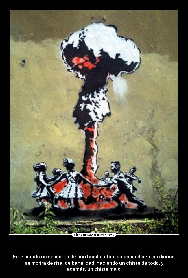   - Este mundo no se morirá de una bomba atómica como dicen los diarios,
se morirá de risa, de banalidad, haciendo un chiste de todo, y
además, un chiste malo.