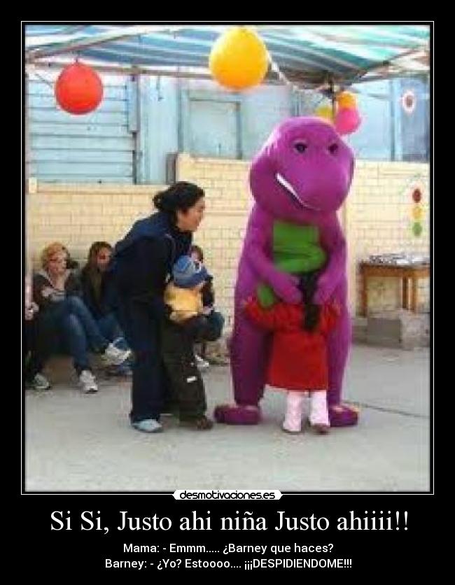 Si Si, Justo ahi niña Justo ahiiii!! - Mama: - Emmm..... ¿Barney que haces?
Barney: - ¿Yo? Estoooo.... ¡¡¡DESPIDIENDOME!!!