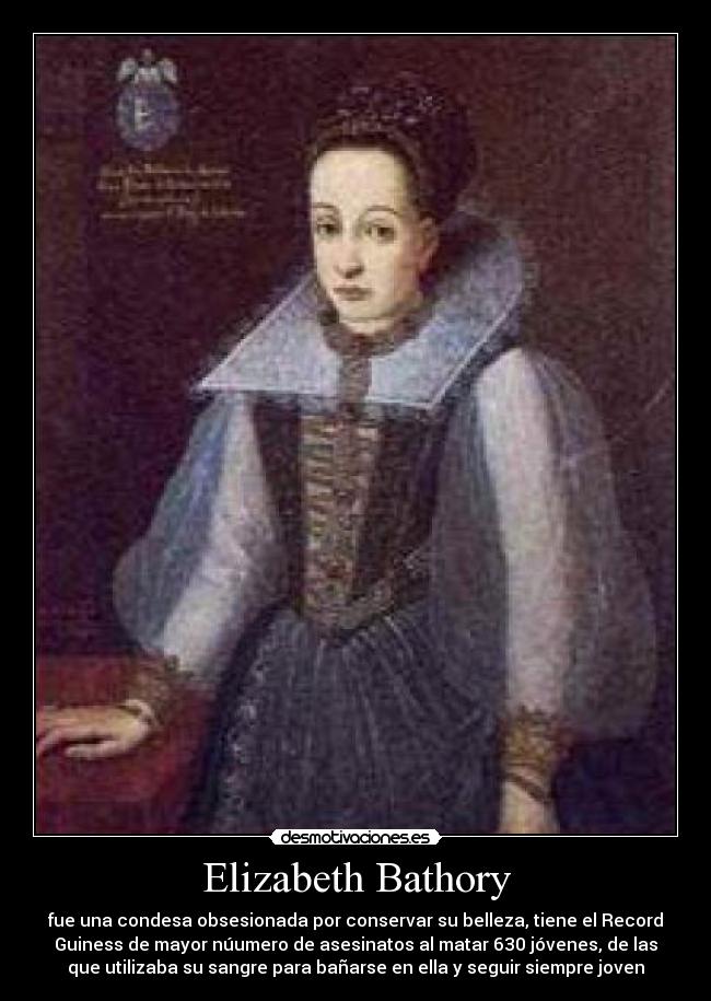 Elizabeth Bathory - fue una condesa obsesionada por conservar su belleza, tiene el Record
Guiness de mayor núumero de asesinatos al matar 630 jóvenes, de las
que utilizaba su sangre para bañarse en ella y seguir siempre joven