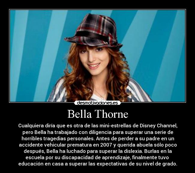 Bella Thorne - Cualquiera diría que es otra de las mini-estrellas de Disney Channel,
pero Bella ha trabajado con diligencia para superar una serie de
horribles tragedias personales. Antes de perder a su padre en un
accidente vehicular prematura en 2007 y querida abuela sólo poco
después, Bella ha luchado para superar la dislexia. Burlas en la
escuela por su discapacidad de aprendizaje, finalmente tuvo 
educación en casa a superar las expectativas de su nivel de grado.