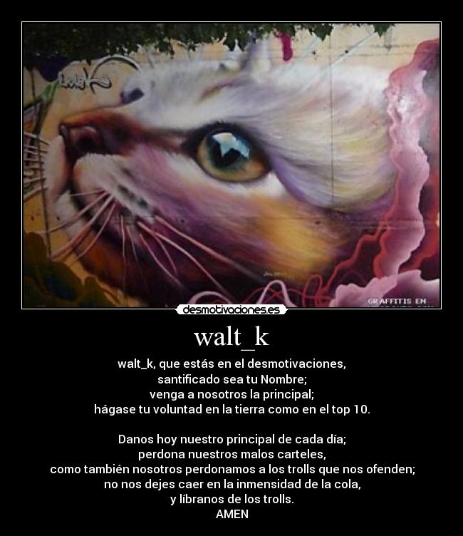 walt_k - walt_k, que estás en el desmotivaciones,
santificado sea tu Nombre;
venga a nosotros la principal;
hágase tu voluntad en la tierra como en el top 10.
Danos hoy nuestro principal de cada día;
perdona nuestros malos carteles,
como también nosotros perdonamos a los trolls que nos ofenden;
no nos dejes caer en la inmensidad de la cola,
y líbranos de los trolls.
AMEN