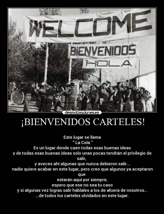 ¡BIENVENIDOS CARTELES! - 
Este lugar se llama
  La Cola 
Es un lugar donde caen todas esas buenas ideas
y de todas esas buenas ideas solo unas pocas tendrán el privilegio de salir, 
y aveces ahí algunas que nunca debieron salir...
nadie quiere acabar en este lugar, pero creo que algunos ya aceptaron que 
estarán aquí por siempre,
espero que ese no sea tu caso
y si algunas vez logras salir háblales a los de afuera de nosotros...
...de todos los carteles olvidados en este lugar.

