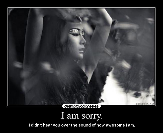 I am sorry. - I didnt hear you over the sound of how awesome I am.