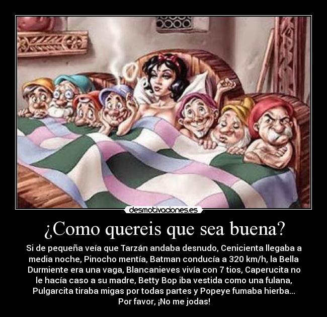 ¿Como quereis que sea buena? - Si de pequeña veía que Tarzán andaba desnudo, Cenicienta llegaba a
media noche, Pinocho mentía, Batman conducía a 320 km/h, la Bella
Durmiente era una vaga, Blancanieves vivía con 7 tios, Caperucita no
le hacía caso a su madre, Betty Bop iba vestida como una fulana,
Pulgarcita tiraba migas por todas partes y Popeye fumaba hierba...
Por favor, ¡No me jodas!