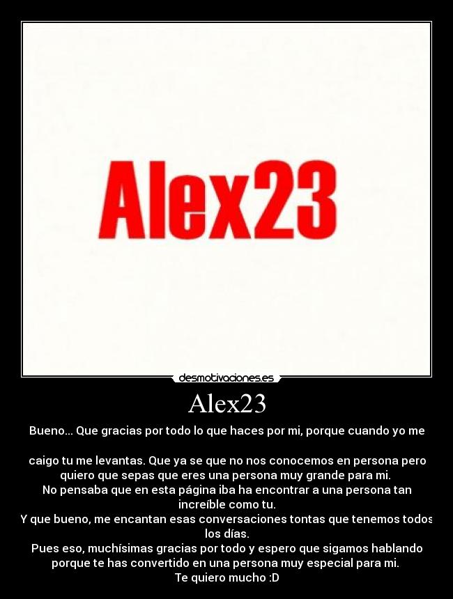 Alex23 - Bueno... Que gracias por todo lo que haces por mi, porque cuando yo me

caigo tu me levantas. Que ya se que no nos conocemos en persona pero
quiero que sepas que eres una persona muy grande para mi. 
No pensaba que en esta página iba ha encontrar a una persona tan
increíble como tu.
Y que bueno, me encantan esas conversaciones tontas que tenemos todos
los días.
Pues eso, muchísimas gracias por todo y espero que sigamos hablando
porque te has convertido en una persona muy especial para mi. 
Te quiero mucho :D