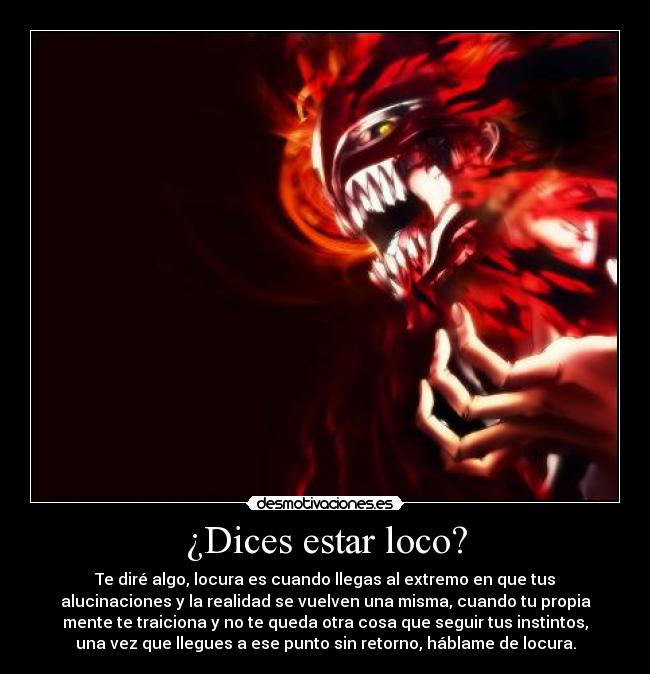 ¿Dices estar loco? - Te diré algo, locura es cuando llegas al extremo en que tus
alucinaciones y la realidad se vuelven una misma, cuando tu propia
mente te traiciona y no te queda otra cosa que seguir tus instintos,
una vez que llegues a ese punto sin retorno, háblame de locura.