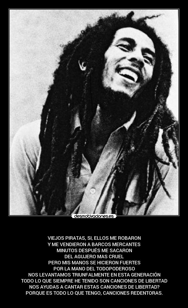    - VIEJOS PIRATAS, SI, ELLOS ME ROBARON
Y ME VENDIERON A BARCOS MERCANTES
MINUTOS DESPUÉS ME SACARON
DEL AGUJERO MAS CRUEL
PERO MIS MANOS SE HICIERON FUERTES
POR LA MANO DEL TODOPODEROSO
NOS LEVANTAMOS TRIUNFALMENTE EN ESTA GENERACIÓN
TODO LO QUE SIEMPRE HE TENIDO SON CANCIONES DE LIBERTAD
NOS AYUDAS A CANTAR ESTAS CANCIONES DE LIBERTAD?
PORQUE ES TODO LO QUE TENGO, CANCIONES REDENTORAS.
