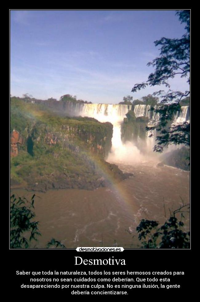 Desmotiva - Saber que toda la naturaleza, todos los seres hermosos creados para
nosotros no sean cuidados como deberían. Que todo esta
desapareciendo por nuestra culpa. No es ninguna ilusión, la gente
debería concientizarse.