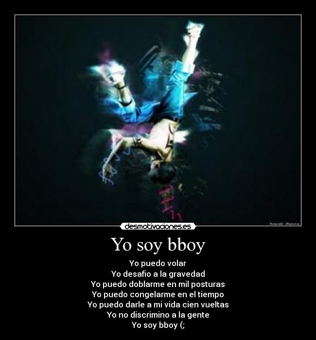 Yo soy bboy - Yo puedo volar
Yo desafio a la gravedad
Yo puedo doblarme en mil posturas
Yo puedo congelarme en el tiempo
Yo puedo darle a mi vida cien vueltas
Yo no discrimino a la gente
Yo soy bboy (;