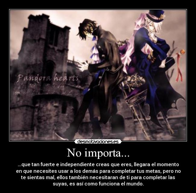 No importa... - ...que tan fuerte e independiente creas que eres, llegara el momento
en que necesites usar a los demás para completar tus metas, pero no
te sientas mal, ellos también necesitaran de ti para completar las
suyas, es así como funciona el mundo.