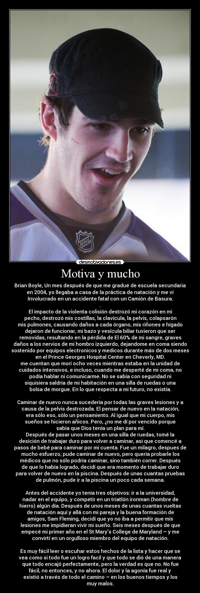 Motiva y mucho - Brian Boyle, Un mes después de que me gradué de escuela secundaria
en 2004, yo llegaba a casa de la práctica de natación y me ví
Involucrado en un accidente fatal con un Camión de Basura.
.
El impacto de la violenta colisión destrozó mi corazón en mi
pecho, destrozó mis costillas, la clavícula, la pelvis, colapsarón
mis pulmones, causando daños a cada órgano, mis riñones e hígado
dejaron de funcionar, mi bazo y vesícula biliar tuvieron que ser
removidas, resultando en la pérdida de El 60% de mi sangre, graves
daños a los nervios de mi hombro izquierdo, dejandome en coma siendo
sostenido por equipos electronicos y medicos durante más de dos meses
en el Prince Georges Hospital Center en Cheverly, MD.
me cuentan que morí ocho veces mientras estaba en la unidad de
cuidados intensivos, e incluso, cuando me desperté de mi coma, no
podía hablar ni comunicarme. No se sabía con seguridad ni
siquisiera saldría de mi habitación en una silla de ruedas o una
bolsa de morgue. En lo que respecta a mi futuro, no existía.
.
Caminar de nuevo nunca sucedería por todas las graves lesiones y a
causa de la pelvis destrozada. El pensar de nuevo en la natación,
era sólo eso, sólo un pensamiento. Al igual que mi cuerpo, mis
sueños se hicieron añicos. Pero, ¿no me dí por vencido porque
sabía que Dios tenía un plan para mí.
Después de pasar unos meses en una silla de ruedas, tomé la
desición de trabajar duro para volver a caminar, asi que comencé a
pasos de bebé para caminar por mi cuenta. Fue un milagro, despues de
mucho esfuerzo, pude caminar de nuevo, pero quería probarle los
médicos que no sólo podría caminar, sino también correr. Después
de que lo había logrado, decidí que era momento de trabajar duro
para volver de nuevo en la piscina. Después de unas cuantas pruebas
de pulmón, pude ir a la piscina un poco cada semana.
.
Antes del accidente yo tenía tres objetivos: ir a la universidad,
nadar en el equipo, y competir en un triatlón ironman (hombre de
hierro) algún día. Después de unos meses de unas cuantas vueltas
de natación aquí y allá con mi pareja y la buena formación de
amigos, Sam Fleming, decidí que yo no iba a permitir que mis
lesiones me impidieran vivir mi sueño. Seis meses después de que
empecé mi primer año en el St Mary’s College de Maryland – y me
convirtí en un orgulloso miembro del equipo de natación.
.
Es muy fácil leer o escuhar estos hechos de la lista y hacer que se
vea como si todo fue un logro facil y que todo se dió de una manera
que todo encajó perfectamente, pero la verdad es que no. No fue
fácil, no entonces, y no ahora. El dolor y la agonía fue real y
existió a través de todo el camino – en los buenos tiempos y los
muy malos.