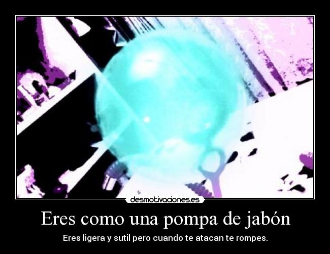 Eres como una pompa de jabón - Eres ligera y sutil pero cuando te atacan te rompes.