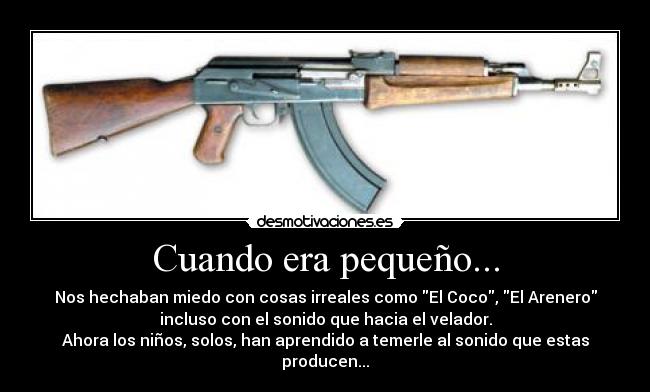 Cuando era pequeño... - Nos hechaban miedo con cosas irreales como El Coco, El Arenero
incluso con el sonido que hacia el velador.
Ahora los niños, solos, han aprendido a temerle al sonido que estas
producen...