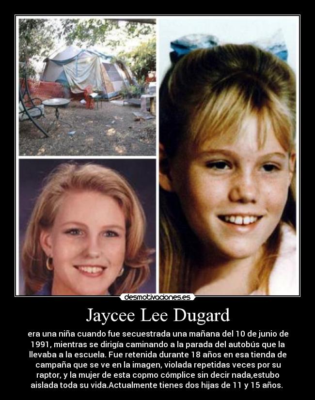 Jaycee Lee Dugard - era una niña cuando fue secuestrada una mañana del 10 de junio de
1991, mientras se dirigía caminando a la parada del autobús que la
llevaba a la escuela. Fue retenida durante 18 años en esa tienda de
campaña que se ve en la imagen, violada repetidas veces por su
raptor, y la mujer de esta copmo cómplice sin decir nada,estubo
aislada toda su vida.Actualmente tienes dos hijas de 11 y 15 años. 