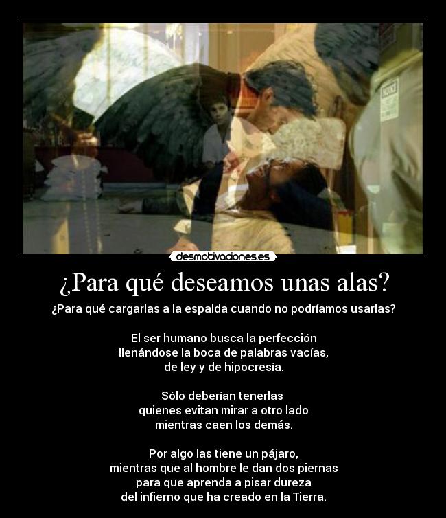 ¿Para qué deseamos unas alas? - ¿Para qué cargarlas a la espalda cuando no podríamos usarlas?

El ser humano busca la perfección
llenándose la boca de palabras vacías,
de ley y de hipocresía.

Sólo deberían tenerlas 
quienes evitan mirar a otro lado
mientras caen los demás.

Por algo las tiene un pájaro,
mientras que al hombre le dan dos piernas
para que aprenda a pisar dureza
del infierno que ha creado en la Tierra.