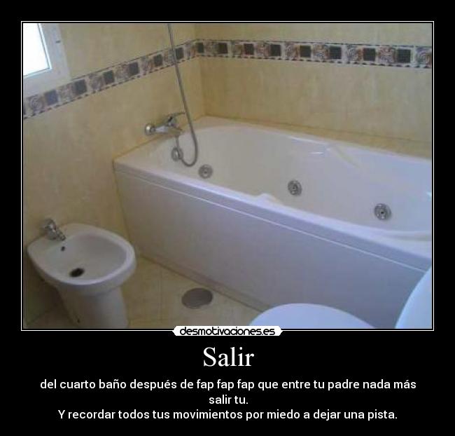 Salir - del cuarto baño después de fap fap fap que entre tu padre nada más salir tu.
Y recordar todos tus movimientos por miedo a dejar una pista.
