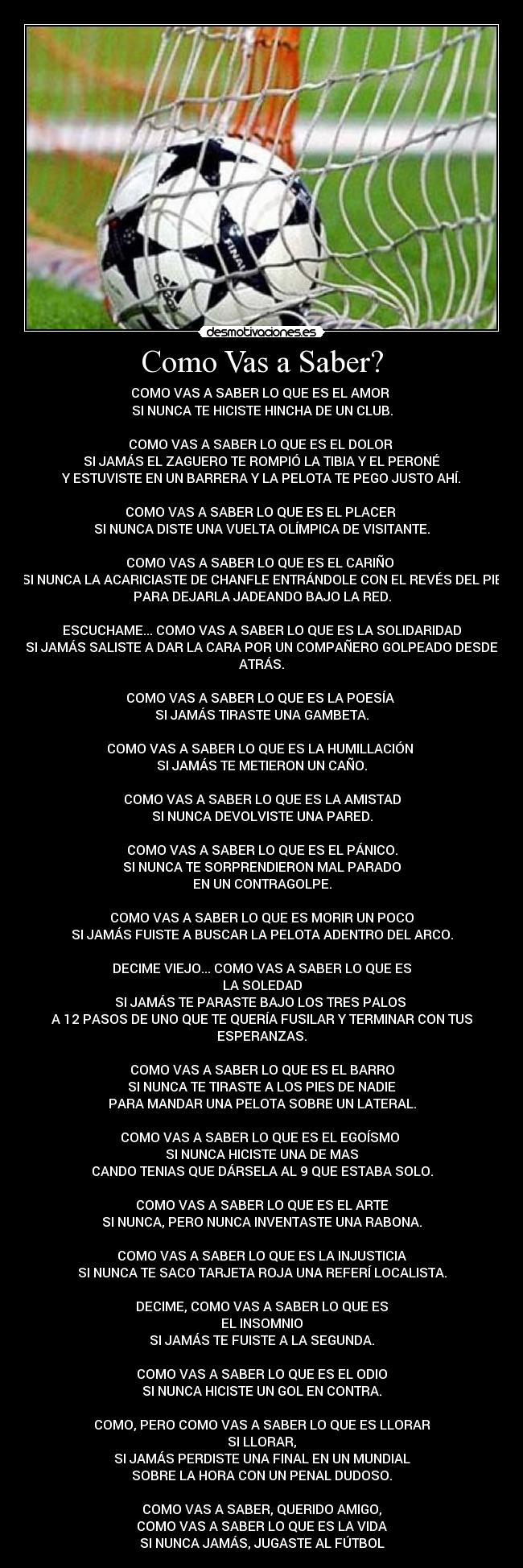 Como Vas a Saber? - COMO VAS A SABER LO QUE ES EL AMOR
SI NUNCA TE HICISTE HINCHA DE UN CLUB.
COMO VAS A SABER LO QUE ES EL DOLOR
SI JAMÁS EL ZAGUERO TE ROMPIÓ LA TIBIA Y EL PERONÉ
Y ESTUVISTE EN UN BARRERA Y LA PELOTA TE PEGO JUSTO AHÍ.
COMO VAS A SABER LO QUE ES EL PLACER
SI NUNCA DISTE UNA VUELTA OLÍMPICA DE VISITANTE.
COMO VAS A SABER LO QUE ES EL CARIÑO
SI NUNCA LA ACARICIASTE DE CHANFLE ENTRÁNDOLE CON EL REVÉS DEL PIE
PARA DEJARLA JADEANDO BAJO LA RED.
ESCUCHAME... COMO VAS A SABER LO QUE ES LA SOLIDARIDAD
SI JAMÁS SALISTE A DAR LA CARA POR UN COMPAÑERO GOLPEADO DESDE
ATRÁS.
COMO VAS A SABER LO QUE ES LA POESÍA
SI JAMÁS TIRASTE UNA GAMBETA.
COMO VAS A SABER LO QUE ES LA HUMILLACIÓN
SI JAMÁS TE METIERON UN CAÑO.
COMO VAS A SABER LO QUE ES LA AMISTAD
SI NUNCA DEVOLVISTE UNA PARED.
COMO VAS A SABER LO QUE ES EL PÁNICO.
SI NUNCA TE SORPRENDIERON MAL PARADO
EN UN CONTRAGOLPE.
COMO VAS A SABER LO QUE ES MORIR UN POCO
SI JAMÁS FUISTE A BUSCAR LA PELOTA ADENTRO DEL ARCO.
DECIME VIEJO... COMO VAS A SABER LO QUE ES
LA SOLEDAD
SI JAMÁS TE PARASTE BAJO LOS TRES PALOS
A 12 PASOS DE UNO QUE TE QUERÍA FUSILAR Y TERMINAR CON TUS
ESPERANZAS.
COMO VAS A SABER LO QUE ES EL BARRO
SI NUNCA TE TIRASTE A LOS PIES DE NADIE
PARA MANDAR UNA PELOTA SOBRE UN LATERAL.
COMO VAS A SABER LO QUE ES EL EGOÍSMO
SI NUNCA HICISTE UNA DE MAS
CANDO TENIAS QUE DÁRSELA AL 9 QUE ESTABA SOLO.
COMO VAS A SABER LO QUE ES EL ARTE
SI NUNCA, PERO NUNCA INVENTASTE UNA RABONA.
COMO VAS A SABER LO QUE ES LA INJUSTICIA
SI NUNCA TE SACO TARJETA ROJA UNA REFERÍ LOCALISTA.
DECIME, COMO VAS A SABER LO QUE ES
EL INSOMNIO
SI JAMÁS TE FUISTE A LA SEGUNDA.
COMO VAS A SABER LO QUE ES EL ODIO
SI NUNCA HICISTE UN GOL EN CONTRA.
COMO, PERO COMO VAS A SABER LO QUE ES LLORAR
SI LLORAR,
SI JAMÁS PERDISTE UNA FINAL EN UN MUNDIAL
SOBRE LA HORA CON UN PENAL DUDOSO.
COMO VAS A SABER, QUERIDO AMIGO,
COMO VAS A SABER LO QUE ES LA VIDA
SI NUNCA JAMÁS, JUGASTE AL FÚTBOL