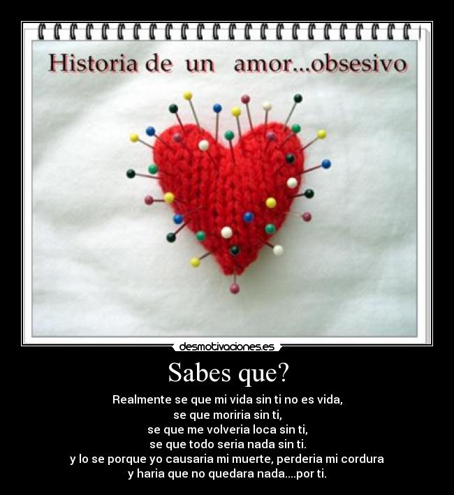 Sabes que? - Realmente se que mi vida sin ti no es vida,
se que moriria sin ti,
se que me volveria loca sin ti,
se que todo seria nada sin ti.
y lo se porque yo causaria mi muerte, perderia mi cordura
y haria que no quedara nada....por ti.