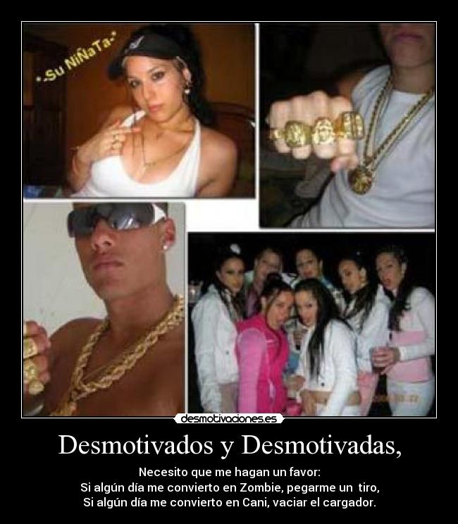 Desmotivados y Desmotivadas, - Necesito que me hagan un favor:
Si algún día me convierto en Zombie, pegarme un tiro,
Si algún día me convierto en Cani, vaciar el cargador.