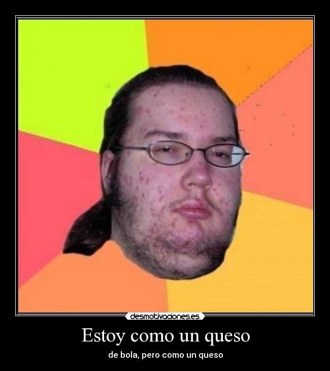 Estoy como un queso - de bola, pero como un queso