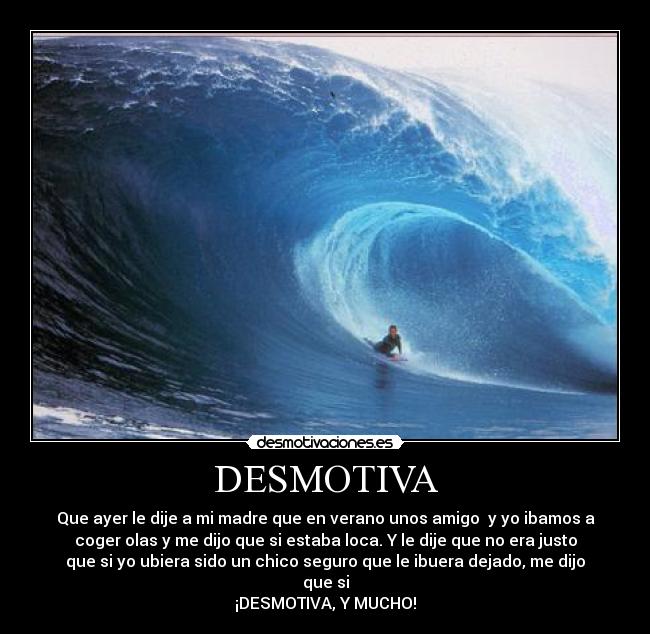 DESMOTIVA - Que ayer le dije a mi madre que en verano unos amigo y yo ibamos a
coger olas y me dijo que si estaba loca. Y le dije que no era justo
que si yo ubiera sido un chico seguro que le ibuera dejado, me dijo
que si
¡DESMOTIVA, Y MUCHO!