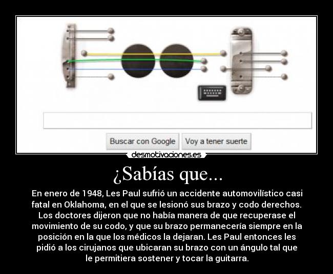 ¿Sabías que... - En enero de 1948, Les Paul sufrió un accidente automovilístico casi
fatal en Oklahoma, en el que se lesionó sus brazo y codo derechos.
Los doctores dijeron que no había manera de que recuperase el
movimiento de su codo, y que su brazo permanecería siempre en la
posición en la que los médicos la dejaran. Les Paul entonces les
pidió a los cirujanos que ubicaran su brazo con un ángulo tal que
le permitiera sostener y tocar la guitarra.