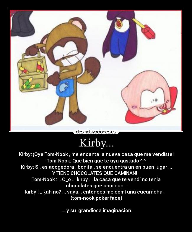 Kirby... - Kirby: ¡Oye Tom-Nook , me encanta la nueva casa que me vendiste!
Tom-Nook: Que bien que te aya gustado ^ ^
Kirby: Si, es acogedora , bonita , se encuentra un en buen lugar ...
Y TIENE CHOCOLATES QUE CAMINAN!  
Tom-Nook :... O_o ... kirby ... la casa que te vendí no tenia
chocolates que caminan...
kirby : .. ¿ah no? ... vaya... entonces me comí una cucaracha.   
(tom-nook poker face)

.....y su  grandiosa imaginación.

