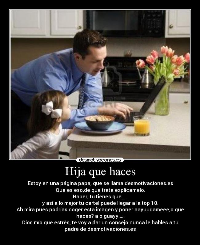 Hija que haces - Estoy en una página papa, que se llama desmotivaciones.es
Que es eso,de que trata explícamelo.
Haber, tu tienes que.....
y así a lo mejor tu cartel puede llegar a la top 10.
Ah mira pues podrías coger esta imagen y poner aayuudameee,o que
haces? a o guayy.....
Dios mío que estrés, te voy a dar un consejo nunca le hables a tu
padre de desmotivaciones.es
