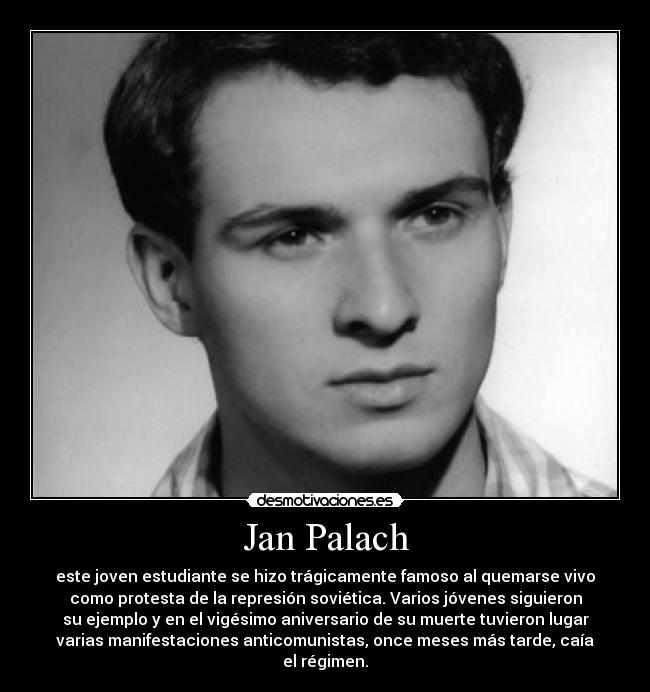 Jan Palach - este joven estudiante se hizo trágicamente famoso al quemarse vivo
como protesta de la represión soviética. Varios jóvenes siguieron
su ejemplo y en el vigésimo aniversario de su muerte tuvieron lugar
varias manifestaciones anticomunistas, once meses más tarde, caía
el régimen.