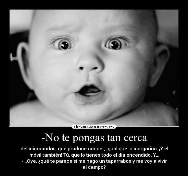 -No te pongas tan cerca - del microondas, que produce cáncer, igual que la margarina. ¡Y el
móvil también! Tú, que lo tienes todo el día encendido. Y...
-...Oye, ¿qué te parece si me hago un taparrabos y me voy a vivir
al campo?