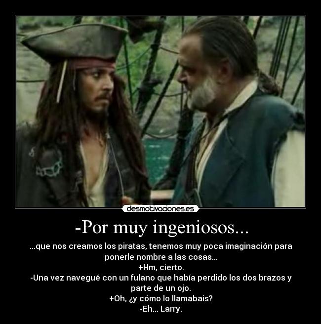 -Por muy ingeniosos... - ...que nos creamos los piratas, tenemos muy poca imaginación para
ponerle nombre a las cosas...
+Hm, cierto.
-Una vez navegué con un fulano que había perdido los dos brazos y
parte de un ojo.
+Oh, ¿y cómo lo llamabais?
-Eh... Larry.