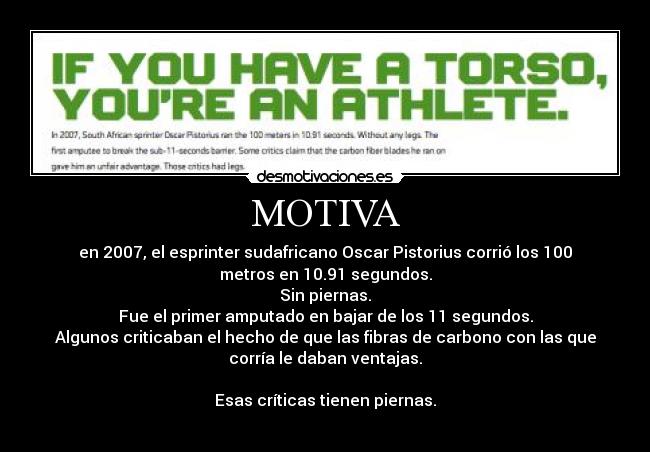 MOTIVA - en 2007, el esprinter sudafricano Oscar Pistorius corrió los 100
metros en 10.91 segundos.
Sin piernas.
Fue el primer amputado en bajar de los 11 segundos.
Algunos criticaban el hecho de que las fibras de carbono con las que
corría le daban ventajas.
Esas críticas tienen piernas.