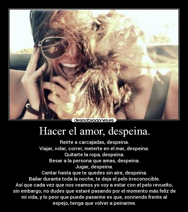 Hacer el amor, despeina. - Reírte a carcajadas, despeina.
Viajar, volar, correr, meterte en el mar, despeina.
Quitarte la ropa, despeina.
Besar a la persona que amas, despeina.
Jugar, despeina.
Cantar hasta que te quedes sin aire, despeina.
Bailar durante toda la noche, te deja el pelo irreconocible.
Así que cada vez que nos veamos yo voy a estar con el pelo revuelto,
sin embargo, no dudes que estaré pasando por el momento más feliz de
mi vida, y lo peor que puede pasarme es que, sonriendo frente al
espejo, tenga que volver a peinarme.