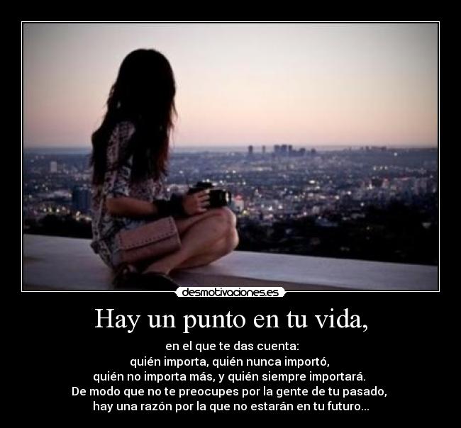 Hay un punto en tu vida, - en el que te das cuenta:
quién importa, quién nunca importó,
quién no importa más, y quién siempre importará.
De modo que no te preocupes por la gente de tu pasado,
hay una razón por la que no estarán en tu futuro...
