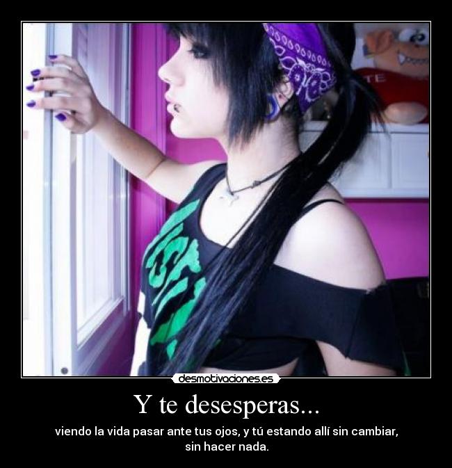 Y te desesperas... - viendo la vida pasar ante tus ojos, y tú estando allí sin cambiar, sin hacer nada.