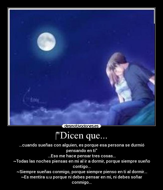 ‎Dicen que... - ...cuando sueñas con alguien, es porque esa persona se durmió pensando en ti
...Eso me hace pensar tres cosas...
~Todas las noches piensas en mi al ir a dormir, porque siempre sueño contigo...
~Siempre sueñas conmigo, porque siempre pienso en ti al dormir...
~Es mentira u.u porque ni debes pensar en mi, ni debes soñar conmigo...