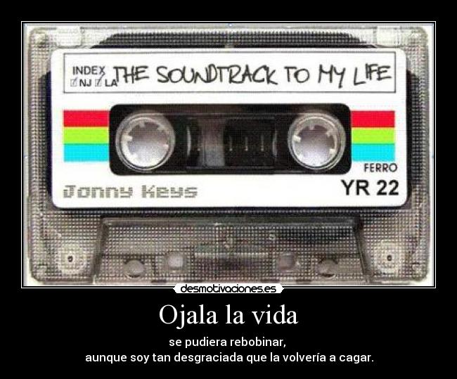 Ojala la vida - se pudiera rebobinar, 
aunque soy tan desgraciada que la volvería a cagar.