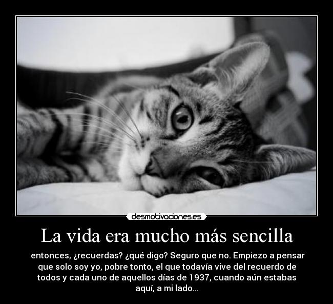 La vida era mucho más sencilla - entonces, ¿recuerdas? ¿qué digo? Seguro que no. Empiezo a pensar
que solo soy yo, pobre tonto, el que todavía vive del recuerdo de
todos y cada uno de aquellos días de 1937, cuando aún estabas
aquí, a mi lado...
