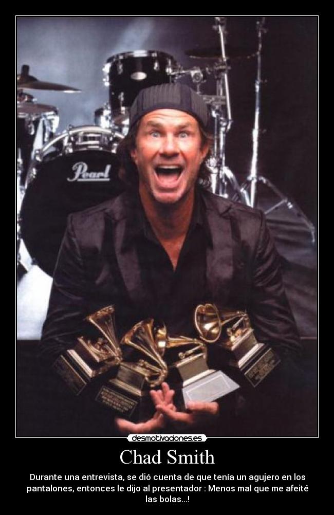 Chad Smith - Durante una entrevista, se dió cuenta de que tenía un agujero en los
pantalones, entonces le dijo al presentador : Menos mal que me afeité
las bolas...!