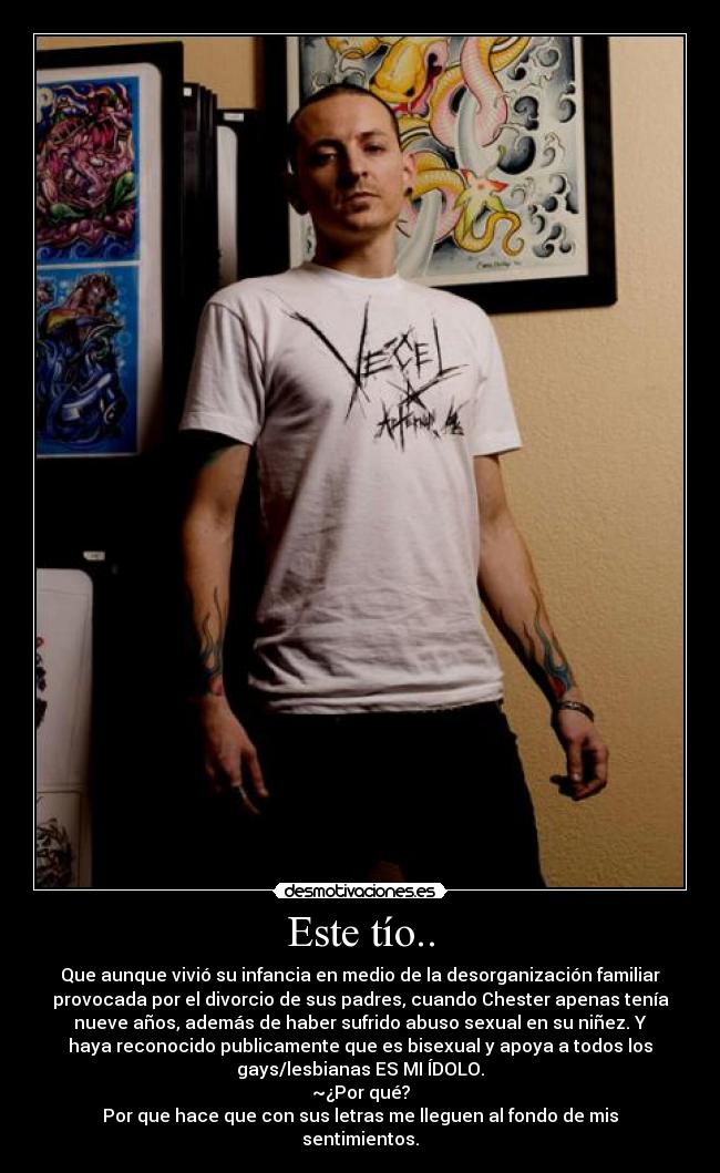Este tío.. - Que aunque vivió su infancia en medio de la desorganización familiar
provocada por el divorcio de sus padres, cuando Chester apenas tenía
nueve años, además de haber sufrido abuso sexual en su niñez. Y
haya reconocido publicamente que es bisexual y apoya a todos los
gays/lesbianas ES MI ÍDOLO.
~¿Por qué?
Por que hace que con sus letras me lleguen al fondo de mis
sentimientos.