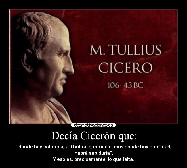 Decía Cicerón que: - donde hay soberbia, allí habrá ignorancia; mas donde hay humildad,
habrá sabiduría.
Y eso es, precisamente, lo que falta.