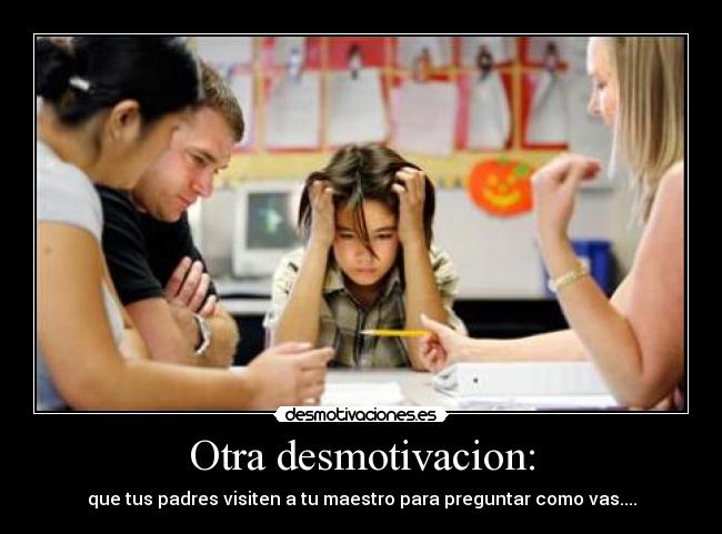 Otra desmotivacion: - que tus padres visiten a tu maestro para preguntar como vas....