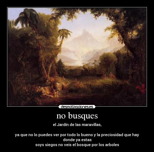 no busques - el Jardín de las maravillas,
ya que no lo puedes ver por todo lo bueno y la preciosidad que hay donde ya estas
soys siegos no veis el bosque por los arboles