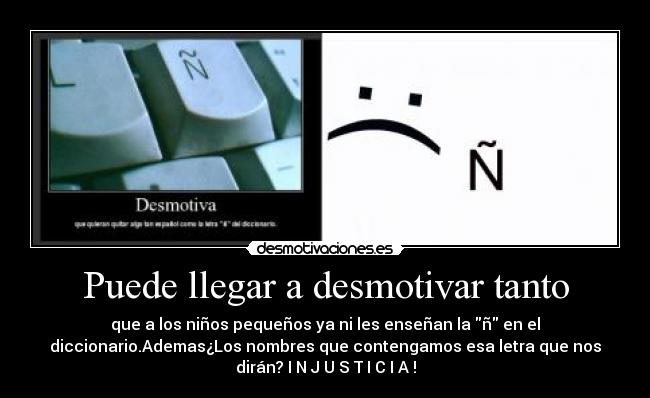 Puede llegar a desmotivar tanto - que a los niños pequeños ya ni les enseñan la ñ en el
diccionario.Ademas¿Los nombres que contengamos esa letra que nos
dirán? I N J U S T I C I A !