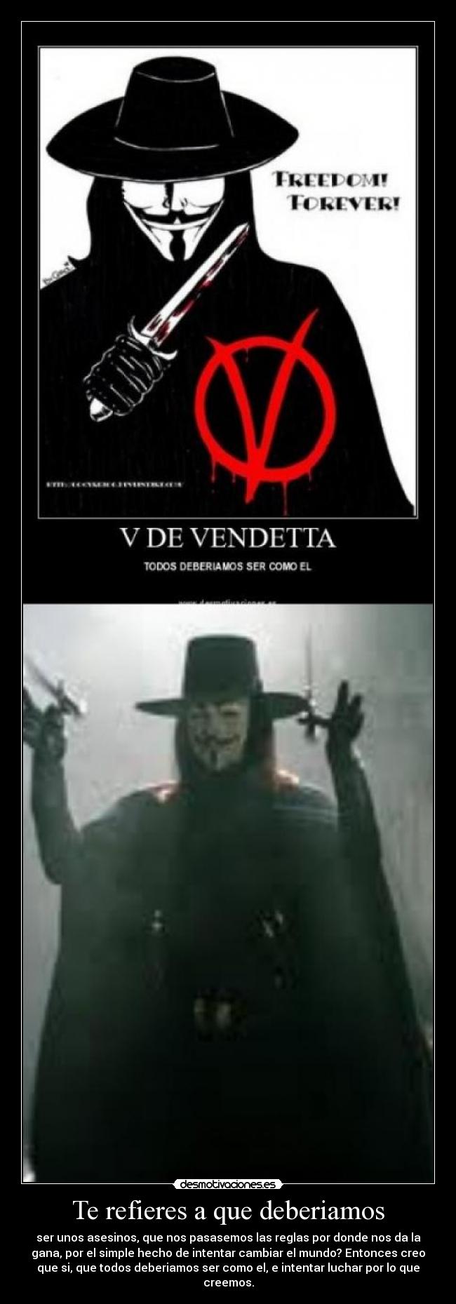 Te refieres a que deberiamos - ser unos asesinos, que nos pasasemos las reglas por donde nos da la
gana, por el simple hecho de intentar cambiar el mundo? Entonces creo
que si, que todos deberiamos ser como el, e intentar luchar por lo que
creemos.