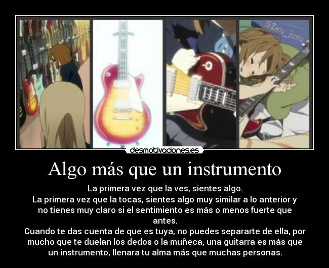 Algo más que un instrumento - La primera vez que la ves, sientes algo.
La primera vez que la tocas, sientes algo muy similar a lo anterior y
no tienes muy claro si el sentimiento es más o menos fuerte que
antes.
Cuando te das cuenta de que es tuya, no puedes separarte de ella, por
mucho que te duelan los dedos o la muñeca, una guitarra es más que
un instrumento, llenara tu alma más que muchas personas.