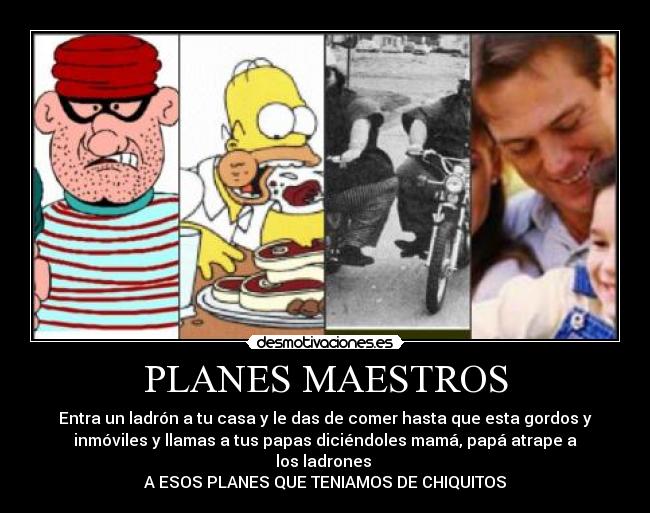 PLANES MAESTROS - Entra un ladrón a tu casa y le das de comer hasta que esta gordos y
inmóviles y llamas a tus papas diciéndoles mamá, papá atrape a
los ladrones
A ESOS PLANES QUE TENIAMOS DE CHIQUITOS