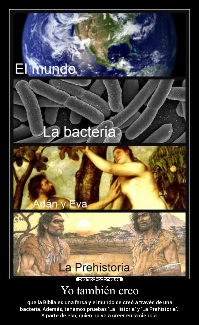 Yo también creo - que la Biblia es una farsa y el mundo se creó a través de una
bacteria. Además, tenemos pruebas La Historia y La Prehistoria.
A parte de eso, quién no va a creer en la ciencia.