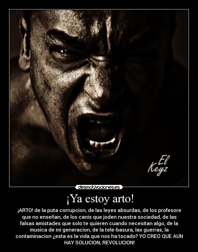 ¡Ya estoy arto! - ¡ARTO! de la puta corrupcion, de las leyes absurdas, de los profesore
que no enseñan, de los canis que joden nuestra sociedad, de las
falsas amistades que solo te quieren cuando necesitan algo, de la
musica de mi generacion, de la tele-basura, las guerras, la
contaminacion ¿esta es la vida que nos ha tocado? YO CREO QUE AUN
HAY SOLUCION, REVOLUCION!